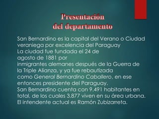 San Bernardino es la capital del Verano o Ciudad
veraniega por excelencia del Paraguay
La ciudad fue fundada el 24 de
agosto de 1881 por
inmigrantes alemanes después de la Guerra de
la Triple Alianza, y ya fue rebautizada
como General Bernardino Caballero, en ese
entonces presidente del Paraguay.
San Bernardino cuenta con 9.491 habitantes en
total, de los cuales 3.877 viven en su área urbana.
El intendente actual es Ramón Zubizarreta.
 