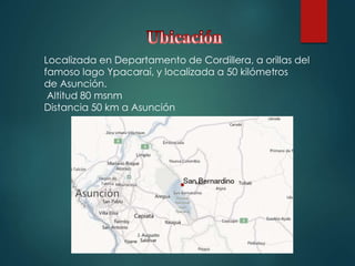 Localizada en Departamento de Cordillera, a orillas del
famoso lago Ypacaraí, y localizada a 50 kilómetros
de Asunción.
Altitud 80 msnm
Distancia 50 km a Asunción
 
