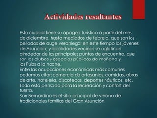 Esta ciudad tiene su apogeo turístico a partir del mes
de diciembre, hasta mediados de febrero, que son los
periodos de auge veraniego; en este tiempo los jóvenes
de Asunción, y localidades vecinas se aglutinan
alrededor de los principales puntos de encuentro, que
son los clubes y espacios públicos de mañana y
los Pubs a la noche.
Entre las ocupaciones económicas más comunes
podemos citar: comercio de artesanías, comidas, obras
de arte, hotelería, discotecas, deportes náuticos, etc.
Todo está pensado para la recreación y confort del
turista.
San Bernardino es el sitio principal de verano de
tradicionales familias del Gran Asunción
 