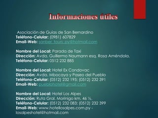 Asociación de Guías de San Bernardino
Teléfono-Celular: (0981) 607829
Email-Web: sanber_tours_py@hotmail.com
Nombre del Local: Parada de Taxi
Dirección: Avda. Guillermo Naumann esq. Rosa Améndola.
Teléfono-Celular: 0512 232 885
Nombre del Local: Hotel Ex Condovac
Dirección: Avda. Mbocaya y Paseo del Pueblo
Teléfono-Celular: (0512) 232 195; (0512) 232 391
Email-Web: pueblohotel@gmail.com
Nombre del Local: Hotel Los Alpes
Dirección: Ruta Gral. Morínigo km. 46 ½.
Teléfono-Celular: (0512) 232 083; (0512) 232 399
Email-Web: www.hotellosalpes.com.py -
losalpeshotel@hotmail.com
 