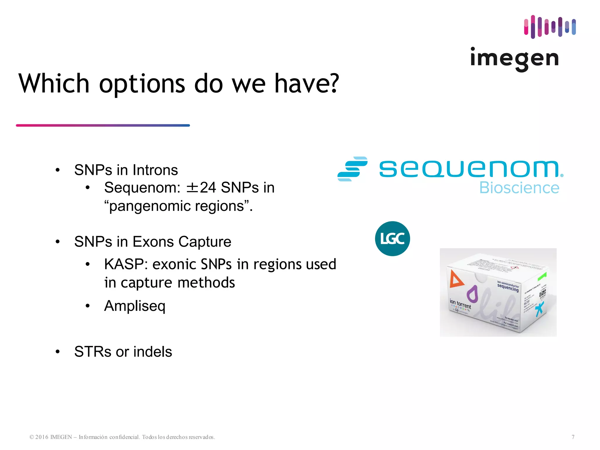 7© 2016 IMEGEN – Información confidencial. Todos los derechos reservados.
Which options do we have?
• SNPs  in  Introns
• Sequenom:  ±24  SNPs  in  
“pangenomic regions”.
• SNPs  in  Exons  Capture
• KASP:  exonic SNPs in regions used
in capture methods
• Ampliseq
• STRs  or  indels
 