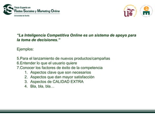 “La Inteligencia Competitiva Online es un sistema de apoyo para
la toma de decisiones.”

Ejemplos:

5.Para el lanzamiento de nuevos productos/campañas
6.Entender lo que el usuario quiere
7.Conocer los factores de éxito de la competencia
    1. Aspectos clave que son necesarios
    2. Aspectos que dan mayor satisfacción
    3. Aspectos de CALIDAD EXTRA
    4. Bla, bla, bla…
 