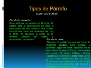 SEGÚN SU UBICACIÓN
Párrafo de transición:
Sirve para dar un cambio en el tema, de
puente para la continuación del texto o
para pasar de una parte a otra. Utiliza
expresiones como: en consecuencia, por
lo tanto, no obstante, a pesar de lo
anterior, además, por último, a
continuación, entre otros. Párrafo de cierre:
Resume el sentido general del texto, lo
redondea dándole pleno sentido, y
pretende dejar un buen recuerdo en el
lector. A veces puede ofrecer conclusiones
en torno al tema tratado, ofrecer
sugerencias o motivar al lector para unirse
a las ideas defendidas por el autor.
Presenta a misma tipología que el párrafo
de apertura, en este caso para resumir o
recuperar lo esencial del texto.
 