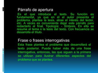 Párrafo de apertura
Es el que introduce el texto. Su función es
fundamental, ya que en él el autor presenta el
problema, plantea la tesis, atrae el interés del lector,
etc. A veces es conveniente dejar este párrafo para
redactarlo al final. Tipología: - Síntesis. En ella se
resume el tema o la tesis del texto. Con frecuencia se
desarrolla el título.
Frase o frases interrogativas
Esta frase plantea el problema que desarrollará el
texto posterior. Puede haber más de una frase
interrogativa, entonces, las que siguen a la primera
se utilizan para ilustrar diferentes aspectos del
problema que se plantea.
 