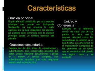 Oración principal
El párrafo está constituido por una oración
principal que puede ser distinguida
fácilmente, ya que enuncia la parte
esencial de la cual dependen los demás.
Es posible decir entonces que la oración
principal posee un sentido esencial del
párrafo
Oraciones secundarias
Pueden ser de dos tipos: de coordinación y
subordinación. Son coordinadas aquellas que
están unidas mediante conjunciones y posee
en sí mismo un sentido completo. Son
subordinadas aquellas que solo adquieren
sentido en función de otra.
Unidad y
Coherencia
Consiste en la referencia
común de cada una de sus
partes, es decir, que la
oración principal como las
secundarias se refieren a un
solo hecho. La coherencia es
la organización apropiada de
las oraciones de tal forma
que el contenido del párrafo
sea lógico, claro y se
entienda.
 