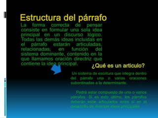 La forma correcta de pensar
consiste en formular una sola idea
principal en un discurso lógico.
Todas las demás ideas incluidas en
el párrafo estarán articuladas,
relacionadas, en función del
sistema dominante, contenido en la
que llamamos oración directriz que
contiene la idea principal.
Un sistema de escritura que integra dentro
del párrafo una o varias oraciones
subordinadas a la determinante.
Podrá estar compuesto de uno o varios
párrafos. Si es esto último, los párrafos
deberán estar articulados entre sí en el
desarrollo de diversas ideas principales.
 