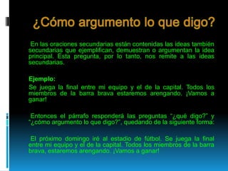 En las oraciones secundarias están contenidas las ideas también
secundarias que ejemplifican, demuestran o argumentan la idea
principal. Esta pregunta, por lo tanto, nos remite a las ideas
secundarias.
Ejemplo:
Se juega la final entre mi equipo y el de la capital. Todos los
miembros de la barra brava estaremos arengando. ¡Vamos a
ganar!
Entonces el párrafo responderá las preguntas “¿qué digo?” y
“¿cómo argumento lo que digo?”, quedando de la siguiente forma:
El próximo domingo iré al estadio de fútbol. Se juega la final
entre mi equipo y el de la capital. Todos los miembros de la barra
brava, estaremos arengando. ¡Vamos a ganar!
 