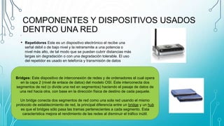 COMPONENTES Y DISPOSITIVOS USADOS
DENTRO UNA RED•
• Repetidores Este es un dispositivo electrónico el recibe una
señal débil o de bajo nivel y la retransmite a una potencia o
nivel más alto, de tal modo que se puedan cubrir distancias más
largas sin degradación o con una degradación tolerable. El uso
del repetidor es usado en telefonía y transmisión de datos
Bridges: Este dispositivo de interconexión de redes y de ordenadores el cual opera
en la capa 2 (nivel de enlace de datos) del modelo OSI. Este interconecta dos
segmentos de red (o divide una red en segmentos) haciendo el pasaje de datos de
una red hacia otra, con base en la dirección física de destino de cada paquete.
Un bridge conecta dos segmentos de red como una sola red usando el mismo
protocolo de establecimiento de red, la principal diferencia entre un bridge y un hub
es que el bridges sólo pasa las tramas pertenecientes a cada segmento. Esta
característica mejora el rendimiento de las redes al disminuir el tráfico inútil.
 