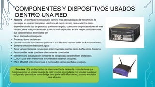 COMPONENTES Y DISPOSITIVOS USADOS
DENTRO UNA RED
• Routers : un enrutador selecciona el camino mas adecuado para la transmisión de
mensajes en una red completa, este toma el mejor camino para enviar los datos
dependiendo del tipo de protocolo que este cargado, cuenta con un procesador es el mas
robusto, tiene mas procesadores y mucha mas capacidad en sus respectivas memorias,
Sus características esenciales son
Es un dispositivo Inteligente
• Procesa y toma decisiones
• Genera tabla de enrutamiento (conoce si sus Routers vecinos están en funcionamiento).
• Siempre toma una dirección Lógica.
• Tiene varias interfaces (sirven para interconectarse con las redes LAN u otros Routers).
• Reconoce las redes que tiene directamente conectadas
• Mantiene una actualización constante de la topología (depende del protocolo).
• LOAD 1/255 entre menor sea el numerador esta mas ocupado.
• RALY 255/255 entre mayor sea el numerador es mas confiable y seguro.
Brouters : Es un dispositivo de interconexión de redes de computadores que
funciona como un bridge (puente de red) y como un enrutador. Un brouter puede ser
configurado para actuar como bridge para parte del tráfico de red, y como enrutador
para el resto.
 