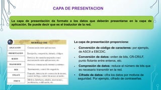 CAPA DE PRESENTACION
La capa de presentación da formato a los datos que deberán presentarse en la capa de
aplicación. Se puede decir que es el traductor de la red.
La capa de presentación proporciona:
 Conversión de código de caracteres: por ejemplo,
de ASCII a EBCDIC.
 Conversión de datos: orden de bits, CR-CR/LF,
punto flotante entre enteros, etc.
 Compresión de datos: reduce el número de bits que
es necesario transmitir en la red.
• Cifrado de datos: cifra los datos por motivos de
seguridad. Por ejemplo, cifrado de contraseñas.
 