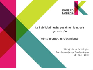 La habilidad hecha pasión en la nueva
generación
Pensamientos en crecimiento
Manejo de las Tecnologias
Francisco Alejandro Sanchez Acero
11– Abril - 2013
 