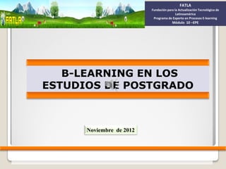 FATLA
                          Fundación para la Actualización Tecnológica de
                                          Latinoamérica
                           Programa de Experto en Procesos E-learning
                                       Módulo 10 –EPE




   B-LEARNING EN LOS
ESTUDIOS DE POSTGRADO



      Noviembre de 2012
 