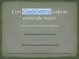 Otra forma de enseñar matemáticas
José María Vázquez de la Torre Prieto
www.matesymas.es
Jerez de la Frontera, 5 de noviembre de 2015
JORNADAS PROVINCIALES DE MATEMÁTICAS PARA EDUCACIÓN SECUNDARIA
 