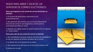 PASOS PARA ABRIR Y SALIR DE UN
SERVIDOR DE CORREO ELECTRÓNICO
Pasos para Ingresar a una cuenta de correo electrónico en
Hotmail:
1. En la barra de direcciones colocamos la Url:
www.hotmail.com
2. Nos aparecen dos campos; uno en el cual colocamos la
dirección de correo la cual asignamos y el otro para la
contraseña que debe ser única.
3. Después que digitar todos los datos le damos Clic en Ingresar
“o” iniciar sesión
Pasos para salir de una cuenta de correo en Hotmail:
1. Nos trasladamos a la parte superior derecha de la pantalla en
la cual nos aparece el nombre completo de la cuenta.
2. Le damos clic en el nombre de la cuenta.
3. Nos aparecerá un sub menú en el cual está la opción salir.
4. Damos clic en salir.
 