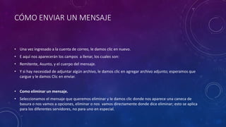 CÓMO ENVIAR UN MENSAJE
• Una vez ingresado a la cuenta de correo, le damos clic en nuevo.
• E aquí nos aparecerán los campos a llenar, los cuales son:
• Remitente, Asunto, y el cuerpo del mensaje.
• Y si hay necesidad de adjuntar algún archivo, le damos clic en agregar archivo adjunto; esperamos que
cargue y le damos Clic en enviar.
• Como eliminar un mensaje.
• Seleccionamos el mensaje que queremos eliminar y le damos clic donde nos aparece una caneca de
basura o nos vamos a opciones, eliminar o nos vamos directamente donde dice eliminar; esto se aplica
para los diferentes servidores, no para uno en especial.
 