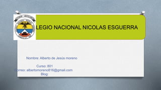 Nombre: Alberto de Jesús moreno
Curso: 801
Correo: albertomoreno816@gmail.com
Blog:
COLEGIO NACIONAL NICOLAS ESGUERRA
 