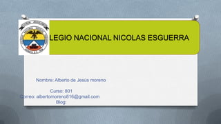 COLEGIO NACIONAL NICOLAS ESGUERRA

Nombre: Alberto de Jesús moreno
Curso: 801
Correo: albertomoreno816@gmail.com
Blog:

 
