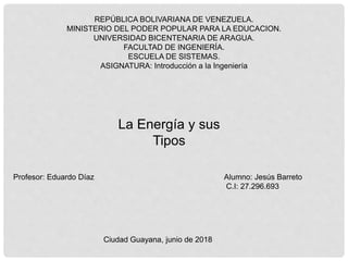 REPÚBLICA BOLIVARIANA DE VENEZUELA.
MINISTERIO DEL PODER POPULAR PARA LA EDUCACION.
UNIVERSIDAD BICENTENARIA DE ARAGUA.
FACULTAD DE INGENIERÍA.
ESCUELA DE SISTEMAS.
ASIGNATURA: Introducción a la Ingeniería
Profesor: Eduardo Díaz Alumno: Jesús Barreto
C.I: 27.296.693
Ciudad Guayana, junio de 2018
La Energía y sus
Tipos
 