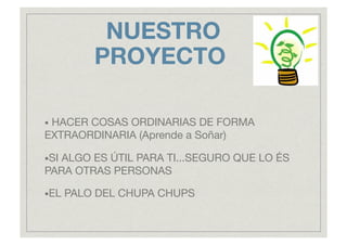 NUESTRO
PROYECTO "
• HACER
COSAS ORDINARIAS DE FORMA
EXTRAORDINARIA (Aprende a Soñar)
• SI
ALGO ES ÚTIL PARA TI...SEGURO QUE LO ÉS
PARA OTRAS PERSONAS
• EL PALO DEL CHUPA CHUPS
