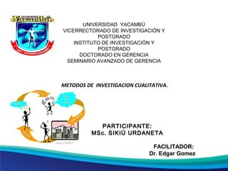 UNIVERSIDAD YACAMBÚ
VICERRECTORADO DE INVESTIGACIÓN Y
POSTGRADO
INSTITUTO DE INVESTIGACIÓN Y
POSTGRADO
DOCTORADO EN GERENCIA
SEMINARIO AVANZADO DE GERENCIA
PARTICIPANTE:PARTICIPANTE:
MSc. SIKIÚ URDANETAMSc. SIKIÚ URDANETA
FACILITADOR:
Dr. Edgar Gomez
METODOS DE INVESTIGACION CUALITATIVA.
 