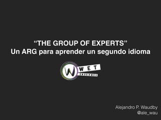 Alejandro P. Waudby
@ale_wau
“THE GROUP OF EXPERTS”
Un ARG para aprender un segundo idioma
 