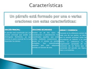 El párrafo está constituido por una
oración principal que puede ser
distinguida fácilmente, ya que
enuncia la parte esencial de la cual
dependen los demás.
Pueden ser de dos tipos: de
coordinación y subordinación. Son
coordinadas aquellas que están
unidas mediante conjunciones y
posee en sí mismo un sentido
completo. Son subordinadas
aquellas que solo adquieren
sentido en función de otra.
Consiste en la referencia común de
cada una de sus partes, es decir,
que la oración principal como las
secundarias se refieren a un solo
hecho. La coherencia es la
organización apropiada de las
oraciones de tal forma que el
contenido del párrafo sea lógico,
claro y se entienda.
 