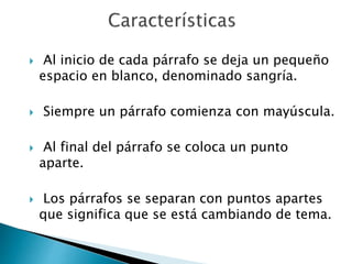  Al inicio de cada párrafo se deja un pequeño
espacio en blanco, denominado sangría.
 Siempre un párrafo comienza con mayúscula.
 Al final del párrafo se coloca un punto
aparte.
 Los párrafos se separan con puntos apartes
que significa que se está cambiando de tema.
 