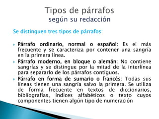 Se distinguen tres tipos de párrafos:
 Párrafo ordinario, normal o español: Es el más
frecuente y se caracteriza por contener una sangría
en la primera línea.
 Párrafo moderno, en bloque o alemán: No contiene
sangrías y se distingue por la mitad de la interlínea
para separarlo de los párrafos contiguos.
 Párrafo en forma de sumario o francés: Todas sus
líneas tienen una sangría salvo la primera. Se utiliza
de forma frecuente en textos de diccionarios,
bibliografías, índices alfabéticos o texto cuyos
componentes tienen algún tipo de numeración
 