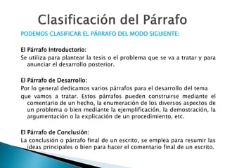 PODEMOS CLASIFICAR EL PÁRRAFO DEL MODO SIGUIENTE:
El Párrafo Introductorio:
Se utiliza para plantear la tesis o el problema que se va a tratar y para
anunciar el desarrollo posterior.
El Párrafo de Desarrollo:
Por lo general dedicamos varios párrafos para el desarrollo del tema
que vamos a tratar. Estos párrafos pueden construirse mediante el
comentario de un hecho, la enumeración de los diversos aspectos de
un problema o bien mediante la ejemplificación, la demostración, la
argumentación o la explicación de un procedimiento, etc.
El Párrafo de Conclusión:
La conclusión o párrafo final de un escrito, se emplea para resumir las
ideas principales o bien para hacer el comentario final de un escrito.
 