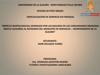 UNIVERSIDAD DE LA GUAJIRA - SHIKII EKIRAJIA PULLE WAJIRA
OFICINA DE POST GRADO
ESPECIALIZACION DE GERENCIA EN FINANZAS
“IMPACTO BIOPSICOSOCIAL GENERADO POR LAS BASURAS EN LAS COMUNIDADES INDIGENAS
WAYUU ALEDAÑAS AL BOTADERO DEL MUNICIPIO DE RIOHACHA – DEPARTAMENTO DE LA
GUAJIRA”
ESTUDIANTE:
JHON DELUQUE FLOREZ
PROFESORA:
Dra. ATENAIDA QUINTERO BUENO
TUTORA E INVESTIGADORA UNIGUAJIRA
 