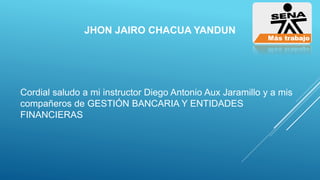 JHON JAIRO CHACUA YANDUN
Cordial saludo a mi instructor Diego Antonio Aux Jaramillo y a mis
compañeros de GESTIÓN BANCARIA Y ENTIDADES
FINANCIERAS
 