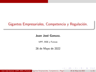 Gigantes Empresariales, Competencia y Regulación.
Juan José Ganuza.
UPF, BSE y Funcas
26 de Mayo de 2022
Juan José Ganuza (UPF, BSE y Funcas) Gigantes Empresariales, Competencia y Regulación. 26 de Mayo de 2022 1 / 21
 