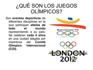 ¿QUÉ SON LOS JUEGOS OLÍMPICOS? Son  eventos deportivos  de diferentes disciplinas en la que participan  atletas de todo el mundo  representando a su país. Se celebran  cada 4 años  en una ciudad elegida por miembros del  Comité Olímpico Internacional (COI). 