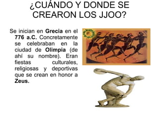 ¿CUÁNDO Y DONDE SE CREARON LOS JJOO? Se inician en  Grecia  en el  776 a.C.  Concretamente se celebraban en la ciudad de  Olimpia  (de ahí su nombre). Eran fiestas culturales, religiosas y deportivas que se crean en honor a  Zeus. 
