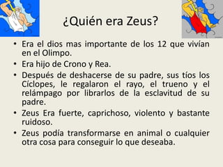 ¿Quién era Zeus?
• Era el dios mas importante de los 12 que vivían
  en el Olimpo.
• Era hijo de Crono y Rea.
• Después de deshacerse de su padre, sus tíos los
  Cíclopes, le regalaron el rayo, el trueno y el
  relámpago por librarlos de la esclavitud de su
  padre.
• Zeus Era fuerte, caprichoso, violento y bastante
  ruidoso.
• Zeus podía transformarse en animal o cualquier
  otra cosa para conseguir lo que deseaba.
 
