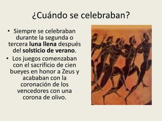 ¿Cuándo se celebraban?
 • Siempre se celebraban
    durante la segunda o
 tercera luna llena después
   del solsticio de verano.
• Los juegos comenzaban
   con el sacrificio de cien
  bueyes en honor a Zeus y
       acababan con la
      coronación de los
    vencedores con una
       corona de olivo.
 