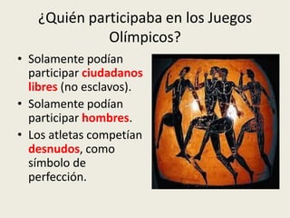 ¿Quién participaba en los Juegos
             Olímpicos?
• Solamente podían
  participar ciudadanos
  libres (no esclavos).
• Solamente podían
  participar hombres.
• Los atletas competían
  desnudos, como
  símbolo de
  perfección.
 