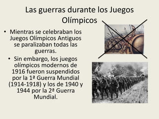 Las guerras durante los Juegos
                 Olímpicos
• Mientras se celebraban los
   Juegos Olímpicos Antiguos
     se paralizaban todas las
             guerras.
  • Sin embargo, los juegos
     olímpicos modernos de
    1916 fueron suspendidos
    por la 1ª Guerra Mundial
  (1914-1918) y los de 1940 y
      1944 por la 2ª Guerra
            Mundial.
 