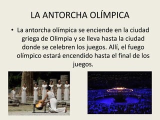 LA ANTORCHA OLÍMPICA
• La antorcha olímpica se enciende en la ciudad
    griega de Olimpia y se lleva hasta la ciudad
    donde se celebren los juegos. Allí, el fuego
  olímpico estará encendido hasta el final de los
                     juegos.
 