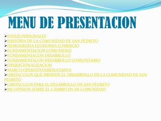 MENU DE PRESENTACION
DATOS PERSONALES
HISTORIA DE LA COMUNIDAD DE SAN PEDRITO
DEMOGRAFIA ECONOMIA COMERCIO
FUNDAMENTACION COMUNIDAD
FUNDAMENTACON DESARROLLO
FUNDAMENTACON DESARROLLO COMUNITARIO
OPERACIONALIZACION
MARCO OPERATIVO(RESULTADO)
OBSTACULOS QUE IMPIDEN EL DESARROLLO EN LA COMUNIDAD DE SAN
PEDRITO
OBSTACULOS PARA EL DESARROLLO DE SAN PEDRITO
MI OPINION SOBRE EL CAMBIO EN MI COMUNIDAD
 