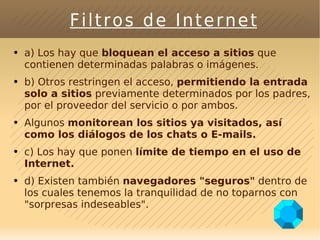 Filtros de Internet a) Los hay que  bloquean el acceso a sitios  que contienen determinadas palabras o imágenes. b) Otros restringen el acceso,  permitiendo la entrada solo a sitios  previamente determinados por los padres, por el proveedor del servicio o por ambos. Algunos  monitorean los sitios ya visitados, así como los diálogos de los chats o E-mails. c) Los hay que ponen  límite de tiempo en el uso de Internet. d) Existen también  navegadores "seguros"  dentro de los cuales tenemos la tranquilidad de no toparnos con "sorpresas indeseables". 
