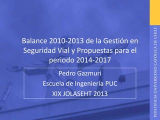Balance 2010-2013 de la Gestión en
Seguridad Vial y Propuestas para el
periodo 2014-2017
Pedro Gazmuri
Escuela de Ingeniería PUC
XIX JOLASEHT 2013

 