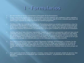  En esta sección se ven las características principales de los Formularios.
 Como vimos en la página anterior, los formularios son las ventanas que contienen a otros controles y
en ellos podemos incluir controles de comando, como botones, cajas de texto, controles para bases de
datos, y por supuesto el código necesario de nuestros programas.
 También se dijo, los controles e inclusive los Formularios tienen sus propias características, como las
propiedades (un ejemplo el color del fondo o propiedad Back color), sus eventos (el evento load que
se ejecuta cuando cargamos el formulario en memoria), y sus métodos (por ejemplo el método show
que es para mostrar el formulario y el método hice que es para ocultarlo, en el caso de un formulario.
 Acá hay que hacer una cosa muy importante. Cuando se comienza a programar, suele ser muy casual
confundir métodos y eventos y no son lo mismo. Los métodos son funciones propias de cada objeto,
por ejemplo el método hide de un formulario no lo posee un comando button. Con los eventos suele
ocurrir lo mismo. Un formulario posee el evento load y un comando button no lo posee (a no ser que
pertenezca un arreglo de controles pero ese es otro tema que se verá en otra ocación).
 Pero otros eventos si los comparten ambos. Siguiendo el ejemplo del formulario y el botón, los dos
tienen un evento llamado click, y todas las instrucciones de código que escribamos en la rutina de
código o procedimiento que estén bajo este evento, se ejecutarán cuando hagamos un click con el
mouse sobre el objeto. El evento Click lo poseen la mayoría de los controles, pero no tiene porque ser
así.
 Para seguir con el tema de los métodos y eventos, vamos a hacer un ejemplo simple de ejercicio. Este
ejemplo, consistirá en un formulario que contendrá un botón y , al presionarlo nos mostrará otro
formulario.
 