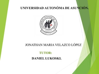 UNIVERSIDAD AUTONÓMA DE ASUNCIÓN. 
ALTO PARANÁ . 
JONATHAN MARIA VELAZCO LÓPEZ 
TUTOR: 
DANIEL LUKOSKI. 
Asunción – Paraguay. 
2014 
 