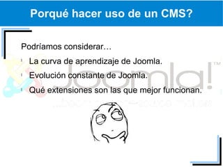 Porqué hacer uso de un CMS?

Podríamos considerar…
 La curva de aprendizaje de Joomla.
 Evolución constante de Joomla.
 Qué extensiones son las que mejor funcionan.
 