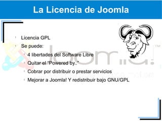 La Licencia de Joomla

Licencia GPL
Se puede:
  4 libertades del Software Libre
  Quitar el “Powered by..”
  Cobrar por distribuir o prestar servicios
  Mejorar a Joomla! Y redistribuir bajo GNU/GPL
 
