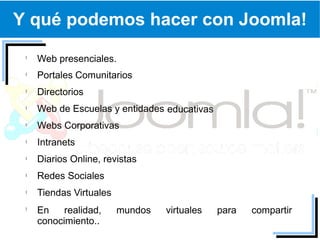 Y qué podemos hacer con Joomla!

  Web presenciales.
  Portales Comunitarios
  Directorios
  Web de Escuelas y entidades educativas
  Webs Corporativas
  Intranets
  Diarios Online, revistas
  Redes Sociales
  Tiendas Virtuales
  En    realidad,     mundos   virtuales   para   compartir
  conocimiento..
 