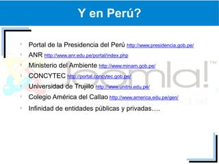 Y en Perú?

Portal de la Presidencia del Perú http://www.presidencia.gob.pe/
ANR http://www.anr.edu.pe/portal/index.php
Ministerio del Ambiente http://www.minam.gob.pe/
CONCYTEC http://portal.concytec.gob.pe/
Universidad de Trujillo http://www.unitru.edu.pe/
Colegio América del Callao http://www.america.edu.pe/gen/
Infinidad de entidades públicas y privadas….
 