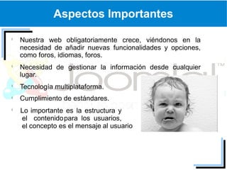 Aspectos Importantes

Nuestra web obligatoriamente crece, viéndonos en la
necesidad de añadir nuevas funcionalidades y opciones,
como foros, idiomas, foros.
Necesidad de gestionar la información desde cualquier
lugar.
Tecnología multiplataforma.
Cumplimiento de estándares.
Lo importante es la estructura y
el contenido para los usuarios,
el concepto es el mensaje al usuario
 