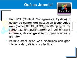 Qué es Joomla!


Un CMS (Content Managemente System) o
gestor de contenidos basado en tecnologías
web (como XHTML, CSS, JavaScript y PHP),
válido tanto para Internet como para
intranets, de código abierto (open source), y
gratuito.
Permite crear sitios web dinámicos con gran
interactividad, eficiencia y facilidad.
 
